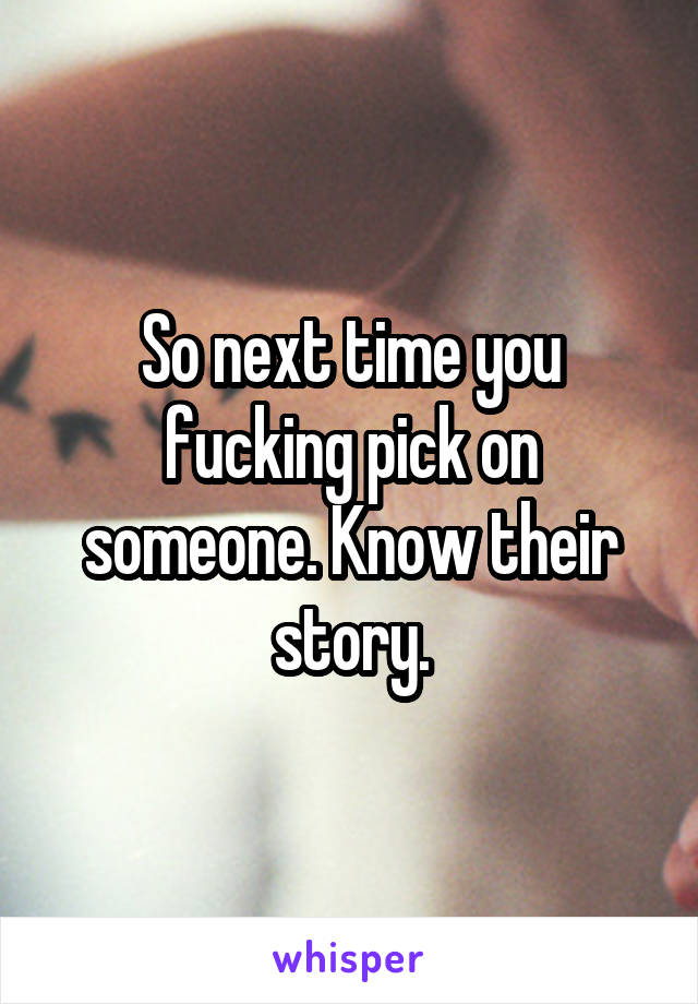 So next time you fucking pick on someone. Know their story.