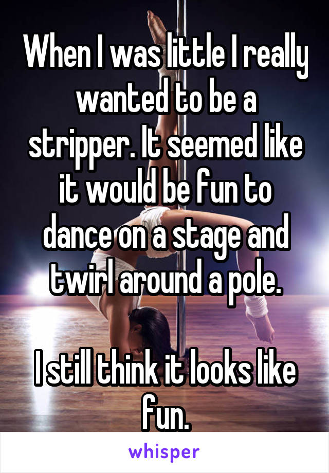 When I was little I really wanted to be a stripper. It seemed like it would be fun to dance on a stage and twirl around a pole.

I still think it looks like fun.