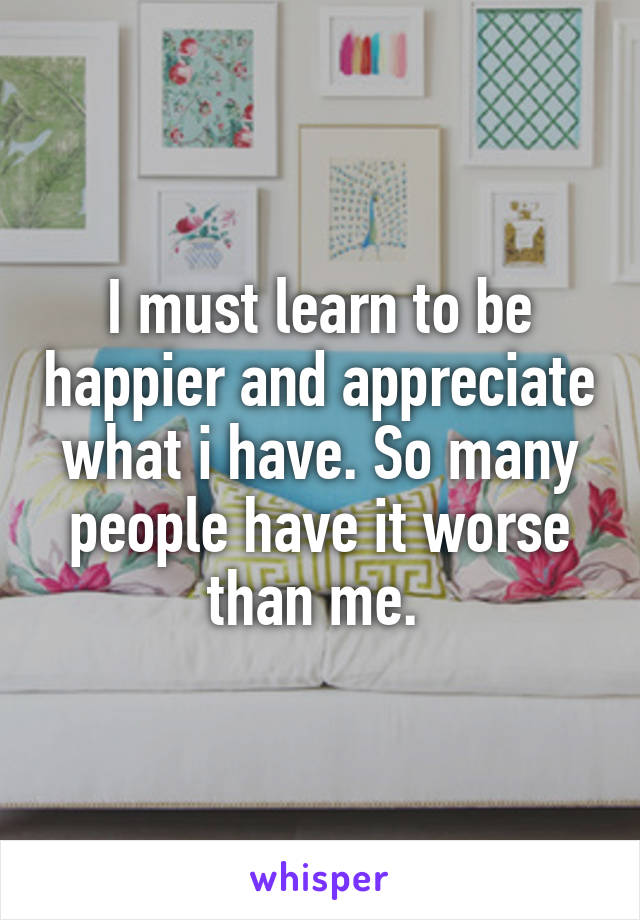 I must learn to be happier and appreciate what i have. So many people have it worse than me. 