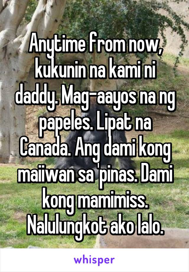 Anytime from now, kukunin na kami ni daddy. Mag-aayos na ng papeles. Lipat na Canada. Ang dami kong maiiwan sa 'pinas. Dami kong mamimiss. Nalulungkot ako lalo.