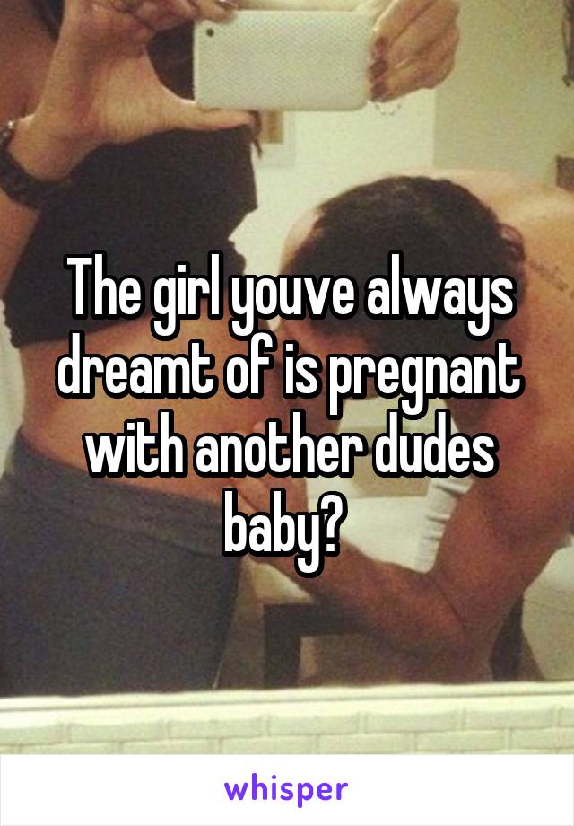 The girl youve always dreamt of is pregnant with another dudes baby? 