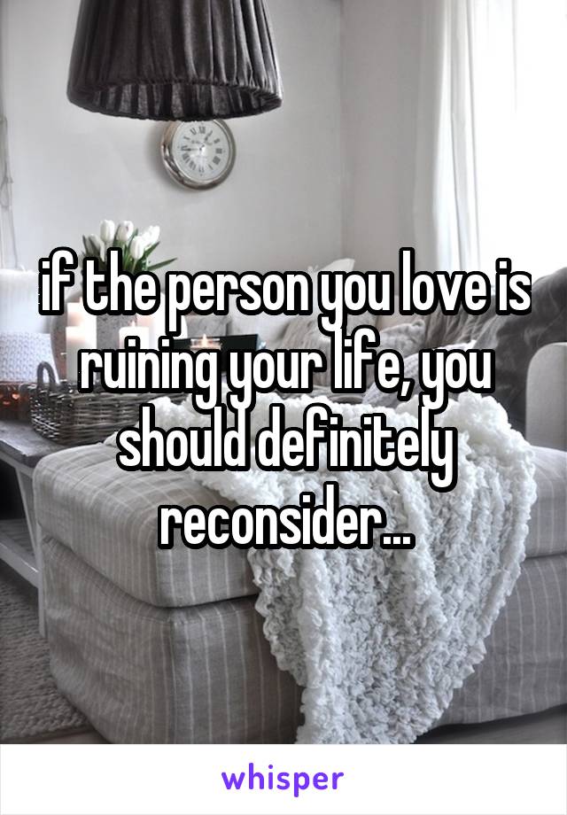 if the person you love is ruining your life, you should definitely reconsider...