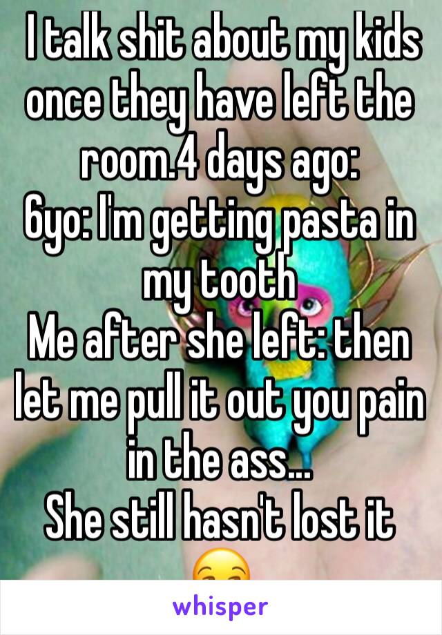  I talk shit about my kids once they have left the room.4 days ago:
6yo: I'm getting pasta in my tooth
Me after she left: then let me pull it out you pain in the ass... 
She still hasn't lost it 😒