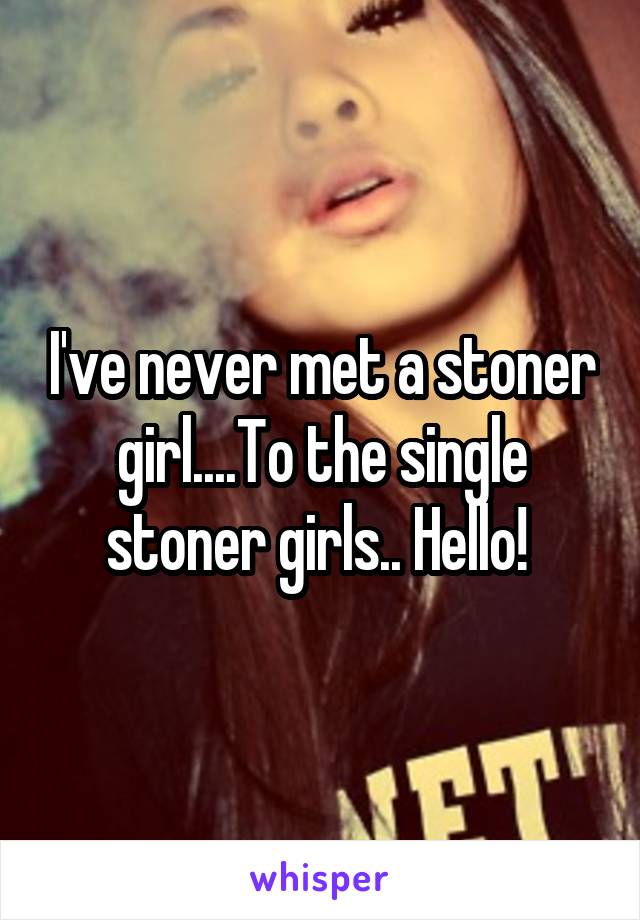 I've never met a stoner girl....To the single stoner girls.. Hello! 