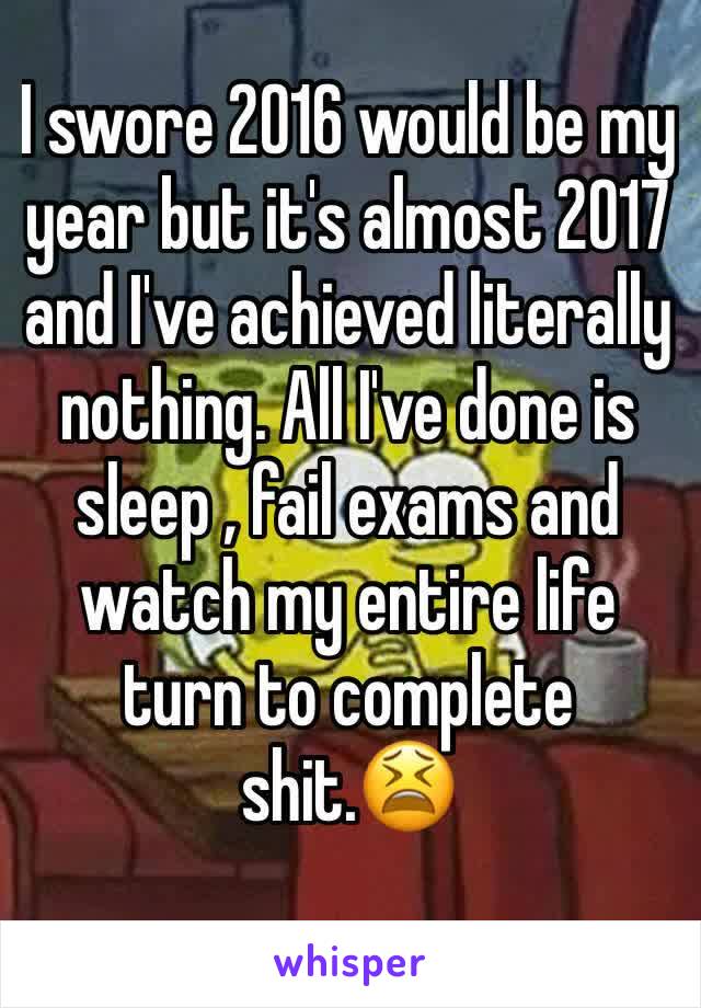 I swore 2016 would be my year but it's almost 2017 and I've achieved literally nothing. All I've done is sleep , fail exams and watch my entire life turn to complete shit.😫