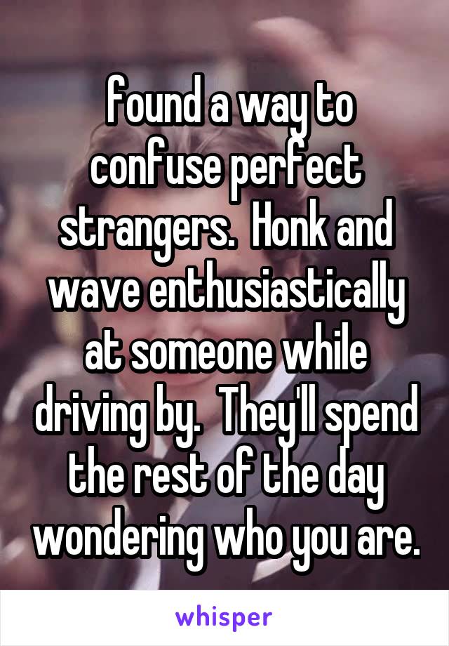  found a way to confuse perfect strangers.  Honk and wave enthusiastically at someone while driving by.  They'll spend the rest of the day wondering who you are.