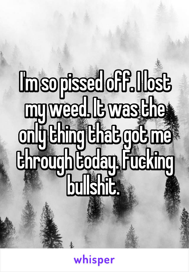 I'm so pissed off. I lost my weed. It was the only thing that got me through today. Fucking bullshit. 