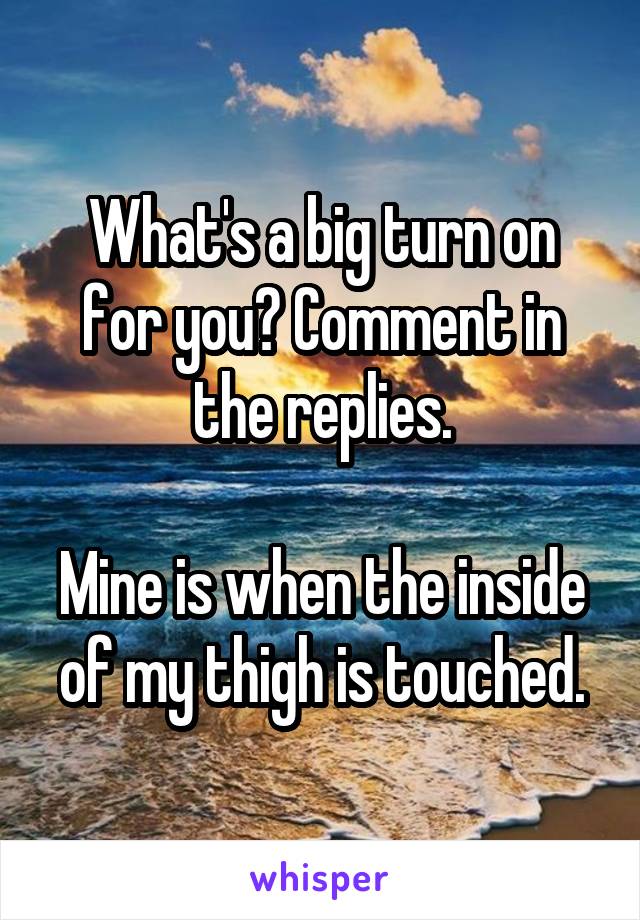 What's a big turn on for you? Comment in the replies.

Mine is when the inside of my thigh is touched.