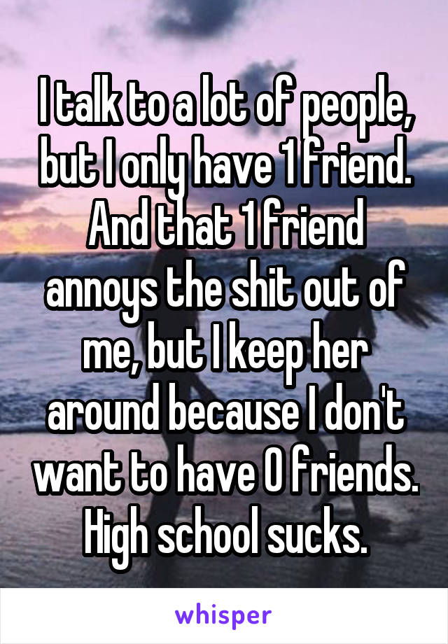 I talk to a lot of people, but I only have 1 friend. And that 1 friend annoys the shit out of me, but I keep her around because I don't want to have 0 friends. High school sucks.