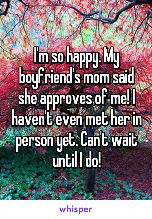 I'm so happy. My boyfriend's mom said she approves of me! I haven't even met her in person yet. Can't wait until I do!