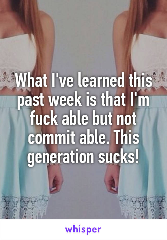 What I've learned this past week is that I'm fuck able but not commit able. This generation sucks!