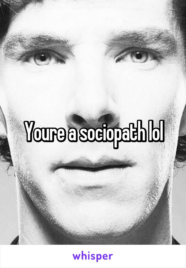 Youre a sociopath lol