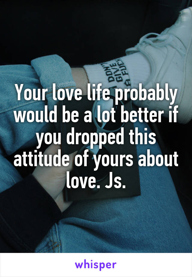 Your love life probably would be a lot better if you dropped this attitude of yours about love. Js.