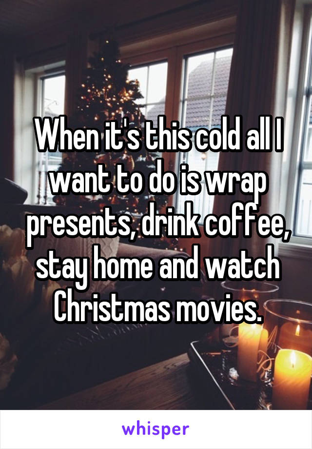 When it's this cold all I want to do is wrap presents, drink coffee, stay home and watch Christmas movies.