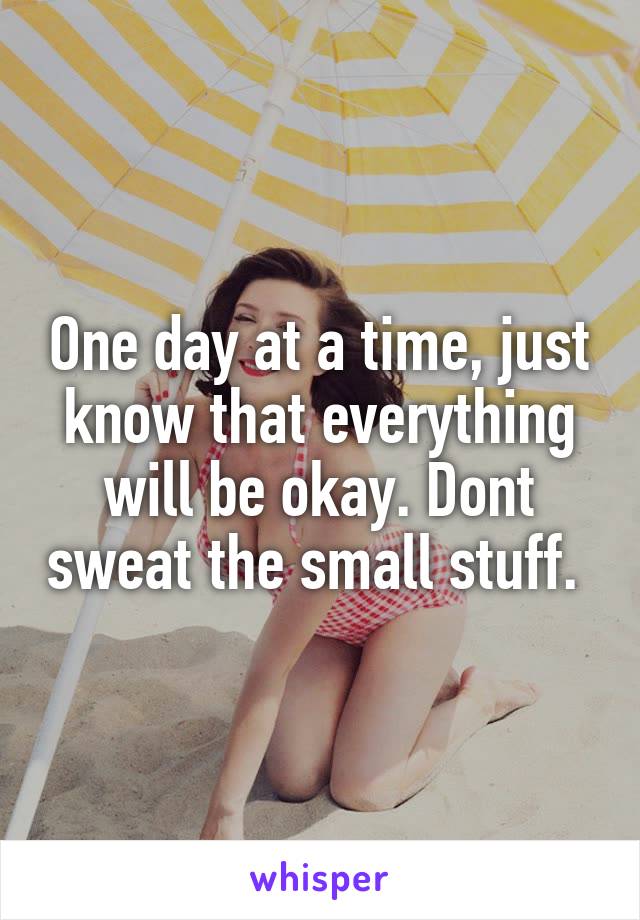 One day at a time, just know that everything will be okay. Dont sweat the small stuff. 