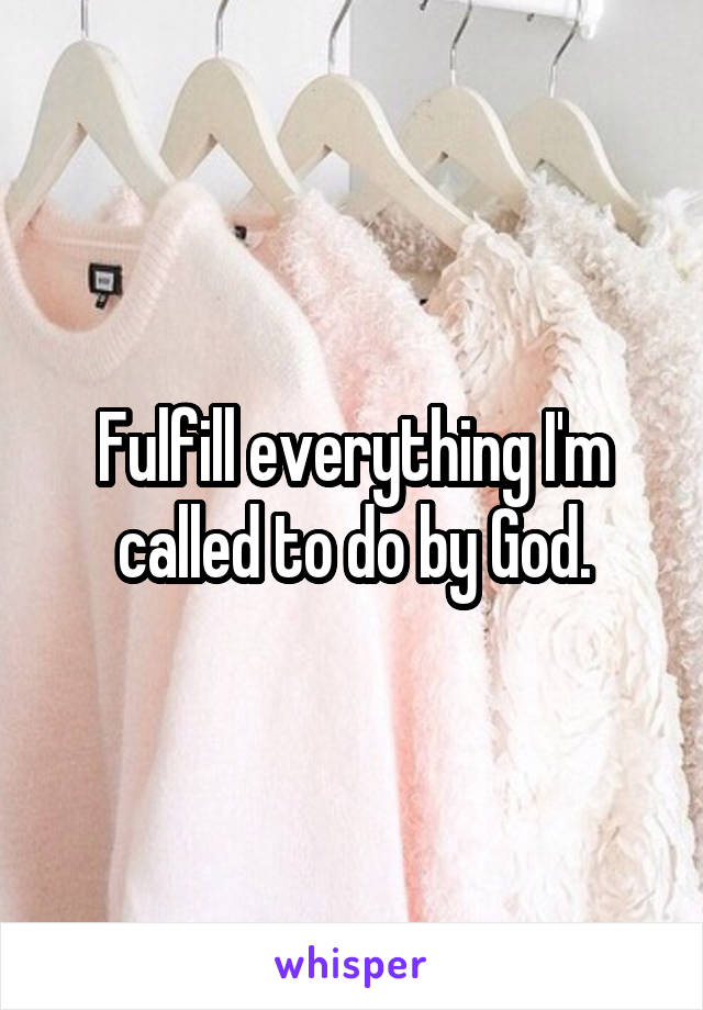 Fulfill everything I'm called to do by God.