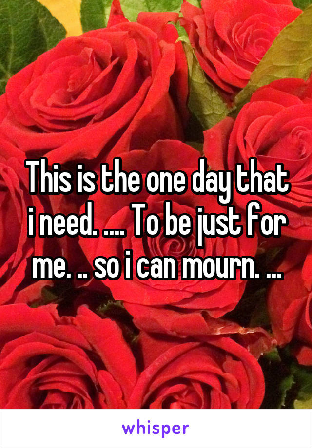 This is the one day that i need. .... To be just for me. .. so i can mourn. ...