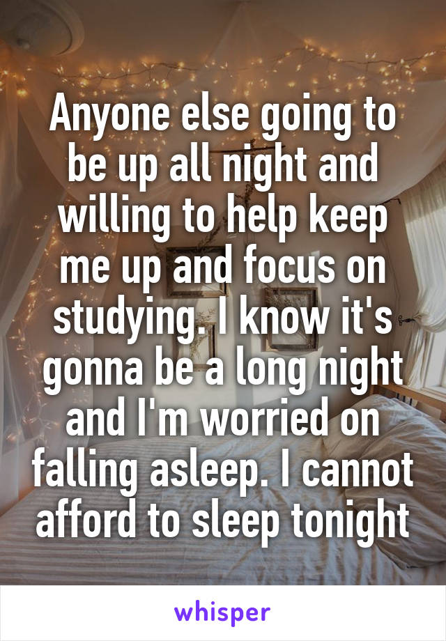 Anyone else going to be up all night and willing to help keep me up and focus on studying. I know it's gonna be a long night and I'm worried on falling asleep. I cannot afford to sleep tonight