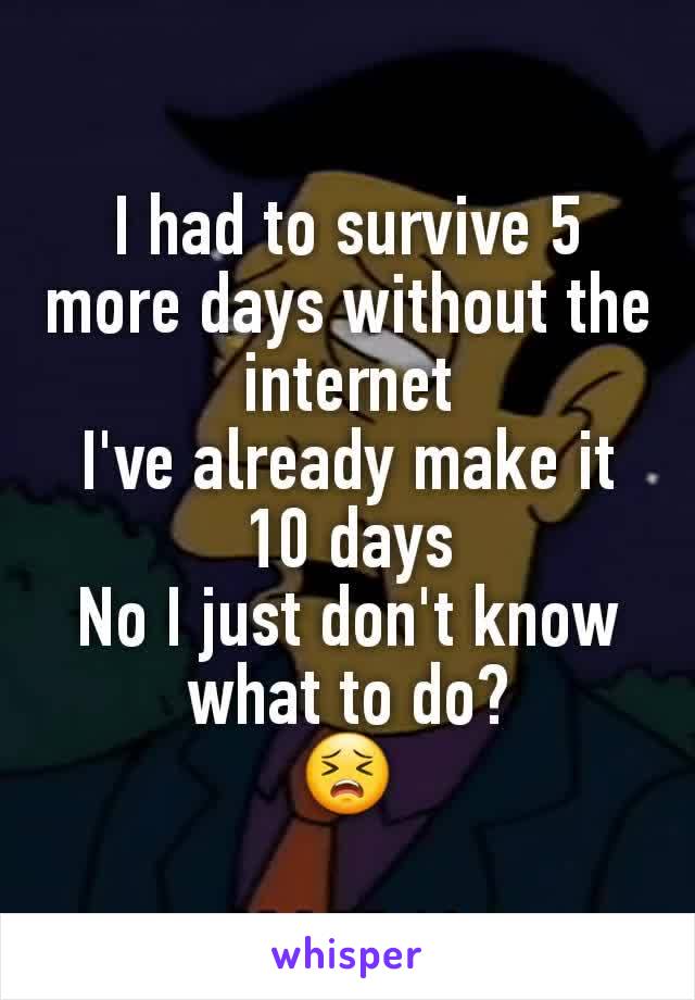 I had to survive 5 more days without the internet
I've already make it 10 days
No I just don't know what to do?
😣