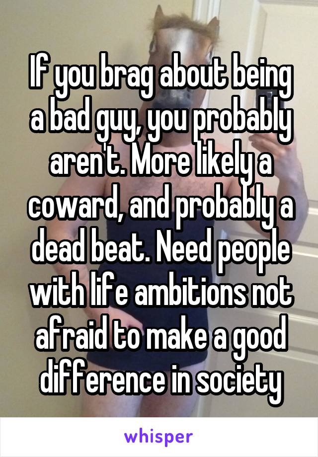 If you brag about being a bad guy, you probably aren't. More likely a coward, and probably a dead beat. Need people with life ambitions not afraid to make a good difference in society