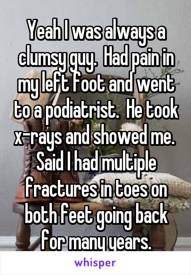 Yeah I was always a clumsy guy.  Had pain in my left foot and went to a podiatrist.  He took x-rays and showed me.  Said I had multiple fractures in toes on both feet going back for many years.