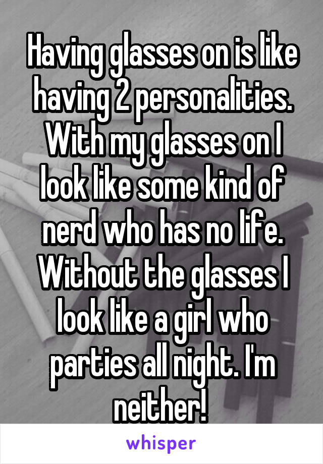 Having glasses on is like having 2 personalities. With my glasses on I look like some kind of nerd who has no life. Without the glasses I look like a girl who parties all night. I'm neither! 