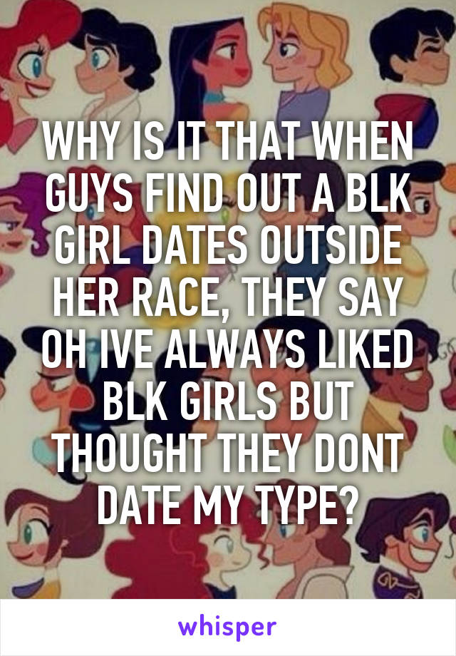 WHY IS IT THAT WHEN GUYS FIND OUT A BLK GIRL DATES OUTSIDE HER RACE, THEY SAY OH IVE ALWAYS LIKED BLK GIRLS BUT THOUGHT THEY DONT DATE MY TYPE?