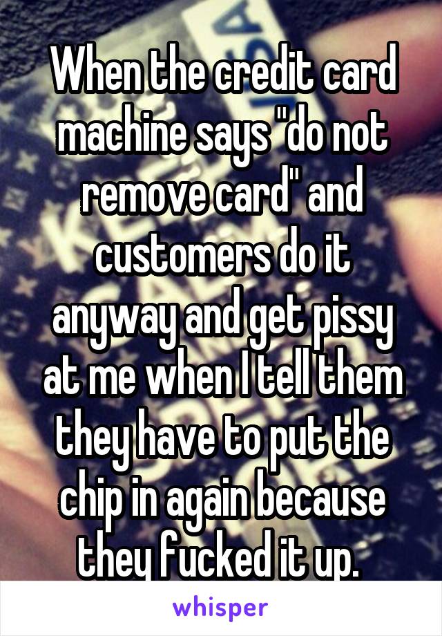 When the credit card machine says "do not remove card" and customers do it anyway and get pissy at me when I tell them they have to put the chip in again because they fucked it up. 