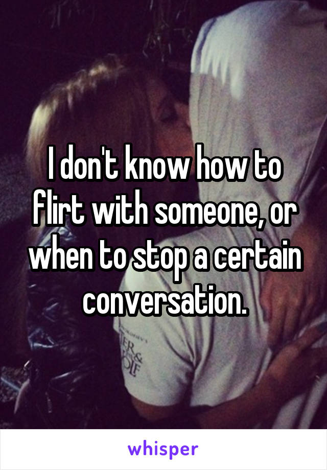 I don't know how to flirt with someone, or when to stop a certain conversation.