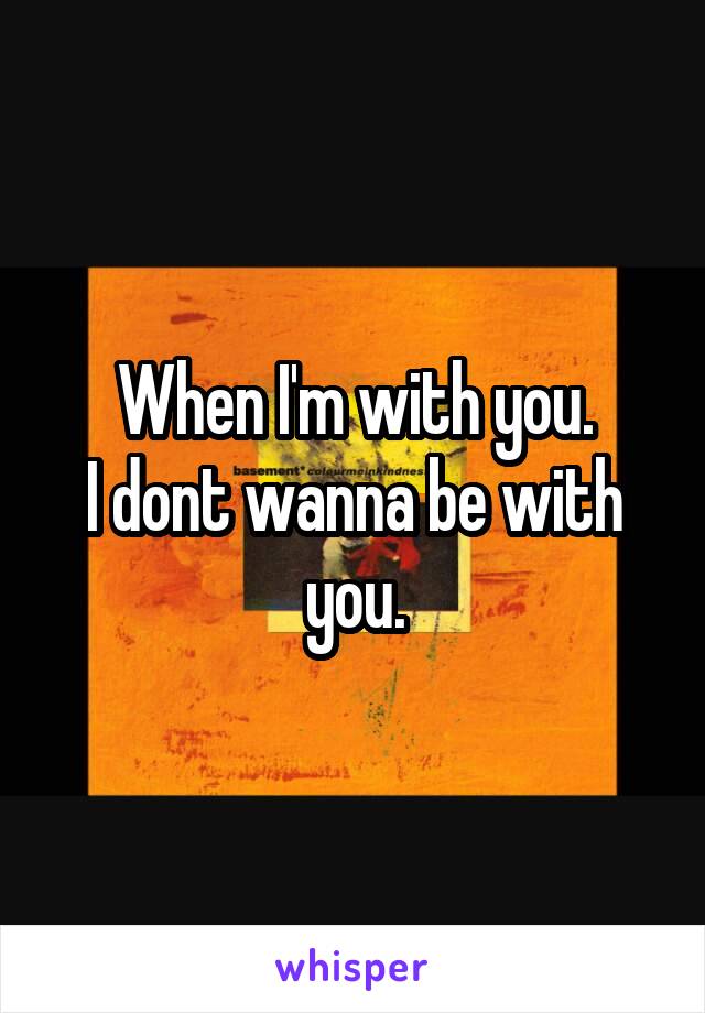 When I'm with you.
I dont wanna be with you.