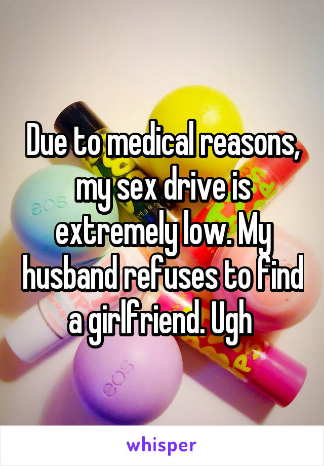 Due to medical reasons, my sex drive is extremely low. My husband refuses to find a girlfriend. Ugh 