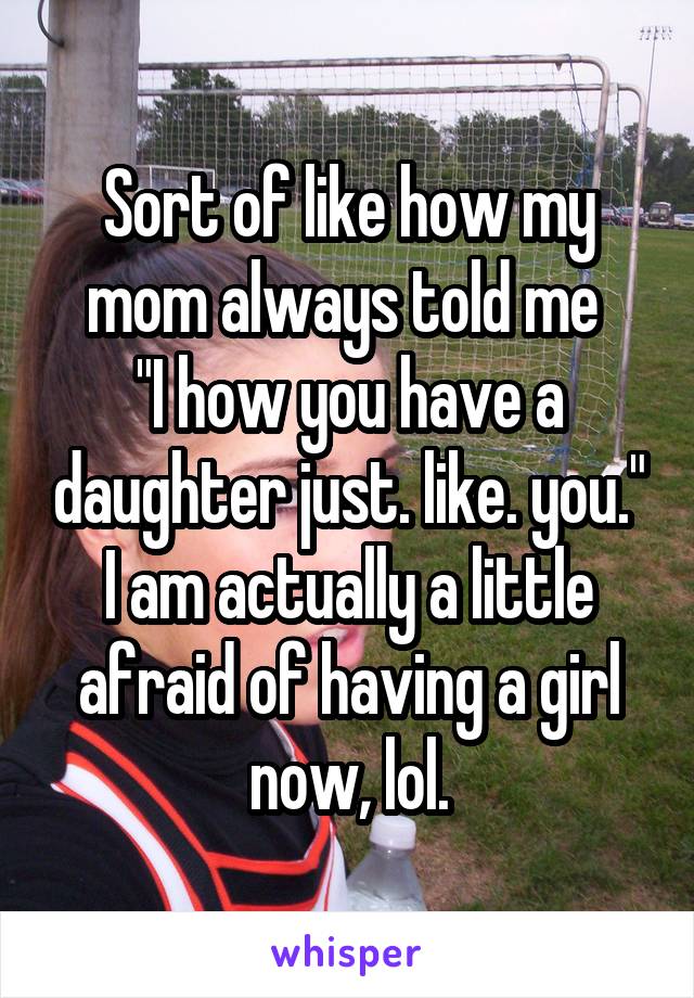 Sort of like how my mom always told me 
"I how you have a daughter just. like. you."
I am actually a little afraid of having a girl now, lol.
