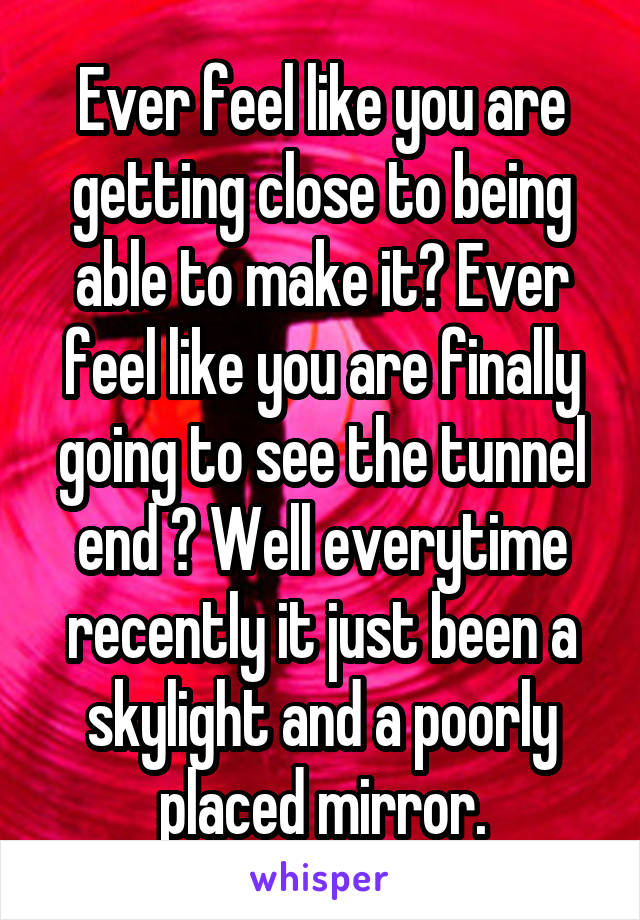 Ever feel like you are getting close to being able to make it? Ever feel like you are finally going to see the tunnel end ? Well everytime recently it just been a skylight and a poorly placed mirror.