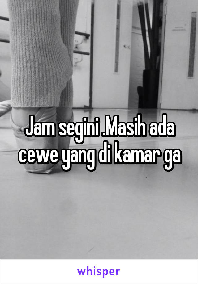 Jam segini .Masih ada cewe yang di kamar ga