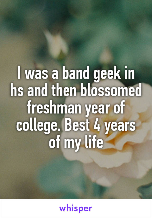 I was a band geek in hs and then blossomed freshman year of college. Best 4 years of my life