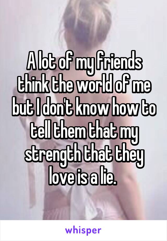 A lot of my friends think the world of me but I don't know how to tell them that my strength that they love is a lie. 