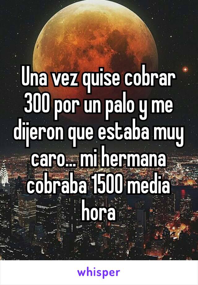 Una vez quise cobrar 300 por un palo y me dijeron que estaba muy caro… mi hermana cobraba 1500 media hora