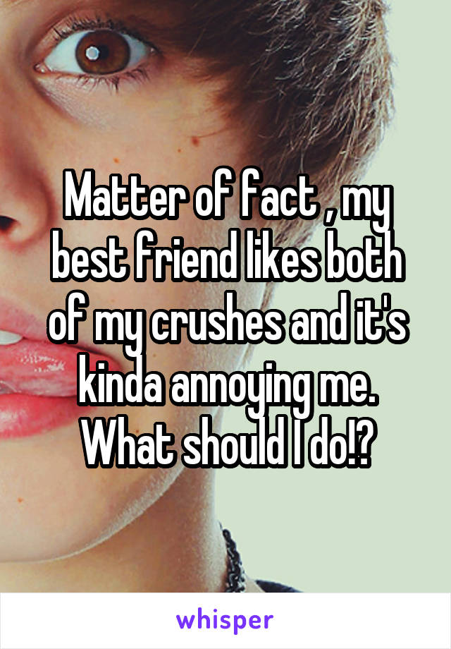 Matter of fact , my best friend likes both of my crushes and it's kinda annoying me. What should I do!?