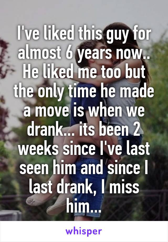 I've liked this guy for almost 6 years now.. He liked me too but the only time he made a move is when we drank... its been 2 weeks since I've last seen him and since I last drank, I miss him...