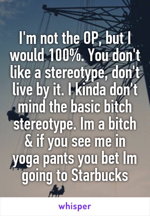 I'm not the OP, but I would 100%. You don't like a stereotype, don't live by it. I kinda don't mind the basic bitch stereotype. Im a bitch & if you see me in yoga pants you bet Im going to Starbucks