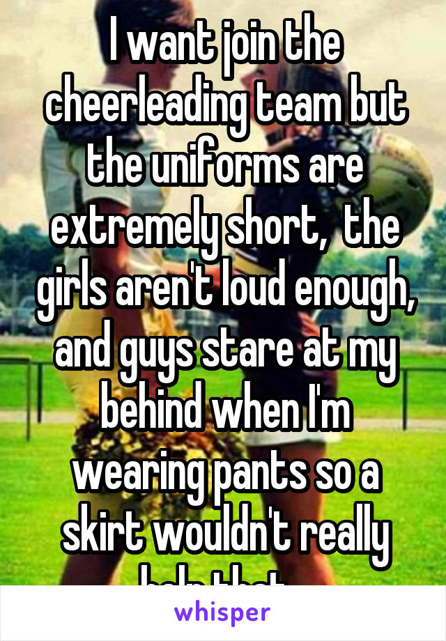 I want join the cheerleading team but the uniforms are extremely short,  the girls aren't loud enough, and guys stare at my behind when I'm wearing pants so a skirt wouldn't really help that...