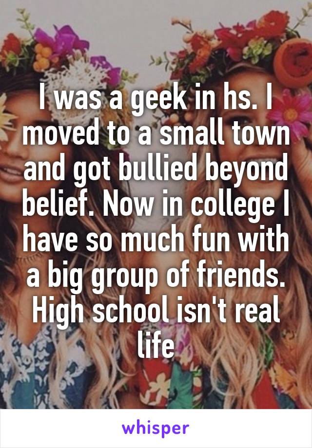 I was a geek in hs. I moved to a small town and got bullied beyond belief. Now in college I have so much fun with a big group of friends. High school isn't real life