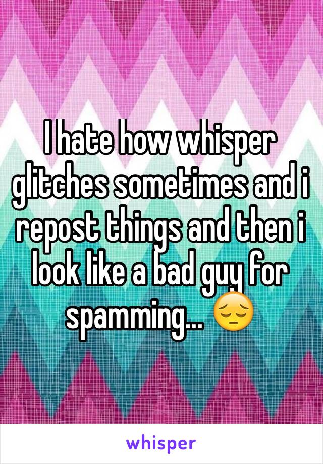 I hate how whisper glitches sometimes and i repost things and then i look like a bad guy for spamming... 😔