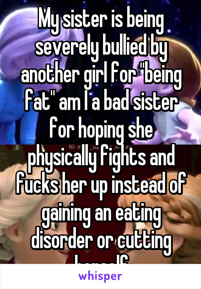 My sister is being severely bullied by another girl for "being fat" am I a bad sister for hoping she physically fights and fucks her up instead of gaining an eating disorder or cutting herself