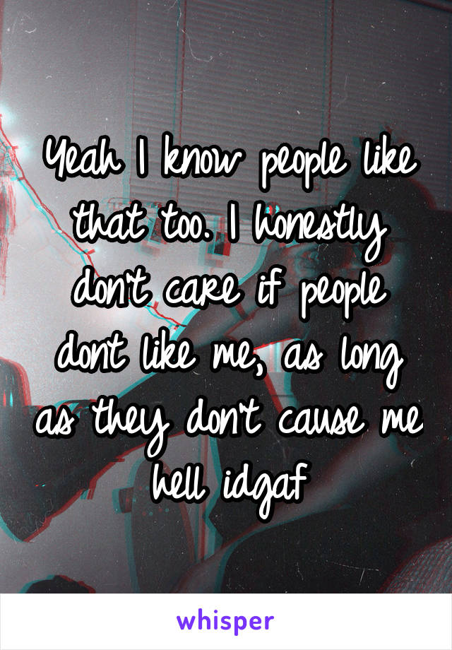 Yeah I know people like that too. I honestly don't care if people dont like me, as long as they don't cause me hell idgaf