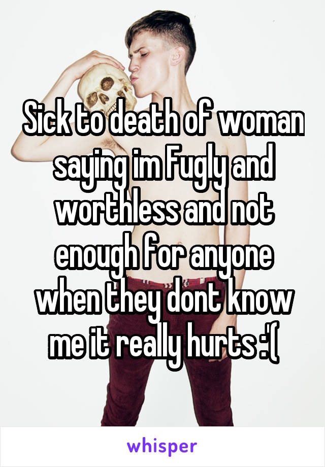 Sick to death of woman saying im Fugly and worthless and not enough for anyone when they dont know me it really hurts :'(