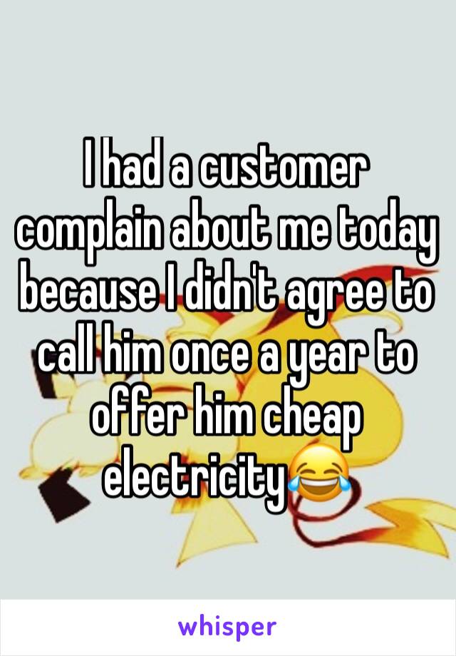 I had a customer complain about me today because I didn't agree to call him once a year to offer him cheap electricity😂