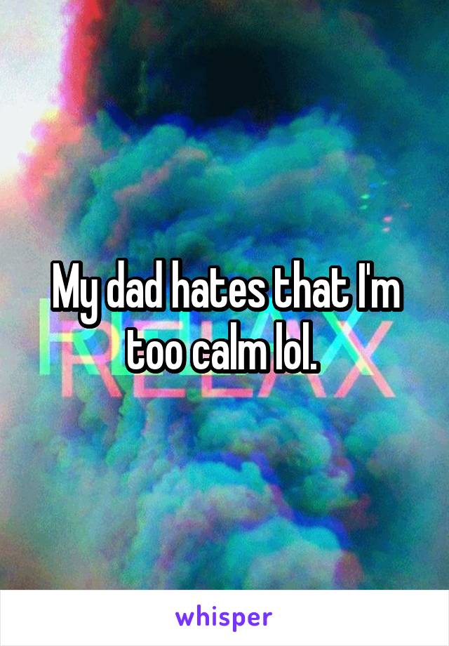 My dad hates that I'm too calm lol. 