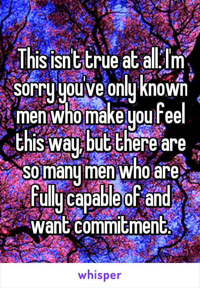 This isn't true at all. I'm sorry you've only known men who make you feel this way, but there are so many men who are fully capable of and want commitment.