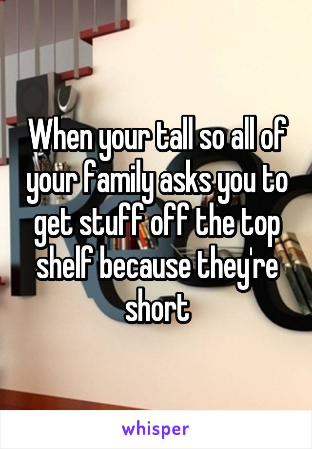 When your tall so all of your family asks you to get stuff off the top shelf because they're short